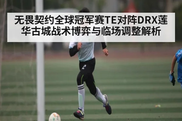无畏契约全球冠军赛TE对阵DRX莲华古城战术博弈与临场调整解析（kaiyun）